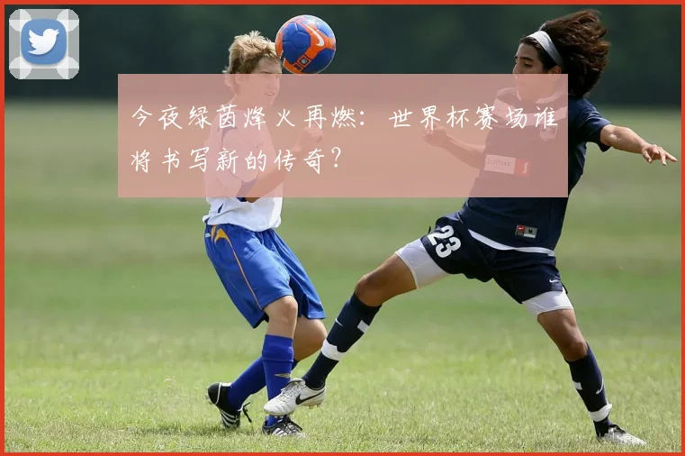 今夜绿茵烽火再燃：世界杯赛场谁将书写新的传奇？