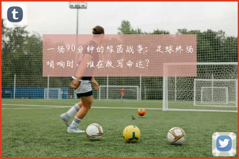 一场90分钟的绿茵战争：足球终场哨响时，谁在改写命运？